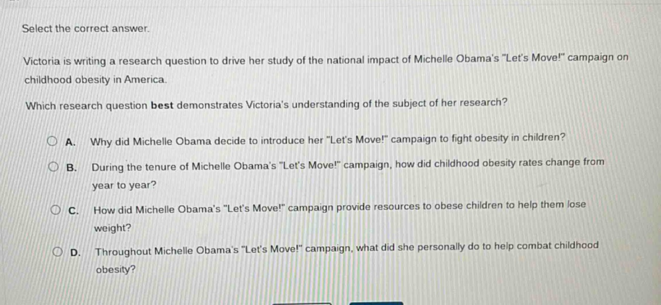 select the correct answer.\nvictoria is writing a research question to drive her study of the national impact of michelle obamas \lets move!\ campaign on childhood obesity in america.\nwhich research question best demonstrates victorias understanding of the subject of her research?\na. why did michelle obama decide to introduce her \lets move!\ campaign to fight obesity in children?\nb. during the tenure of michelle obamas \lets move!\ campaign, how did childhood obesity rates change from year to year?\nc. how did michelle obamas \lets move!\ campaign provide resources to obese children to help them lose weight?\nd. throughout michelle obamas \lets move!\ campaign, what did she personally do to help combat childhood obesity?
