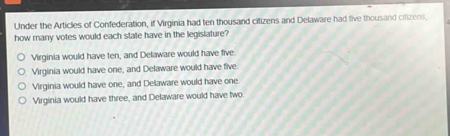 under the articles of confederation, if virginia had ten thousand citizens and delaware had five thousand citizens, how many votes would each state have in the legislature?\no virginia would have ten, and delaware would have five.\no virginia would have one, and delaware would have five.\no virginia would have one, and delaware would have one.\no virginia would have three, and delaware would have two.