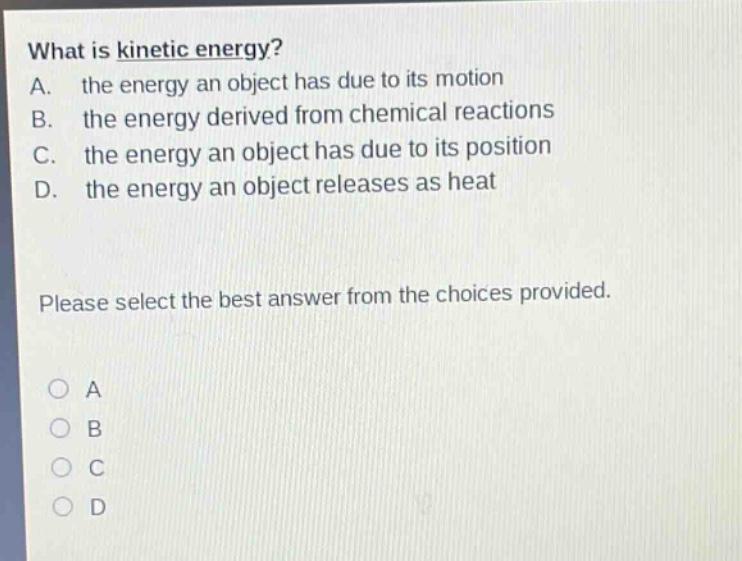 what is kinetic energy?\na. the energy an object has due to its motion\nb. the energy derived from chemical reactions\nc. the energy an object has due to its position\nd. the energy an object releases as heat\nplease select the best answer from the choices provided.\n○ a\n○ b\n○ c\n○ d