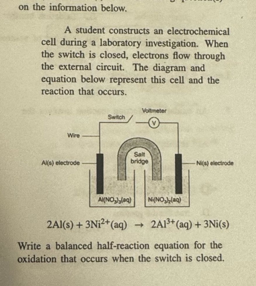 on the information below. a student constructs an electrochemical cell during a laboratory investigation. when the switch is closed, electrons flow through the external circuit. the diagram and equation below represent this cell and the reaction that occurs. write a balanced half - reaction equation for the oxidation that occurs when the switch is closed. 2al(s) + 3ni²⁺(aq) → 2al³⁺(aq) + 3ni(s)