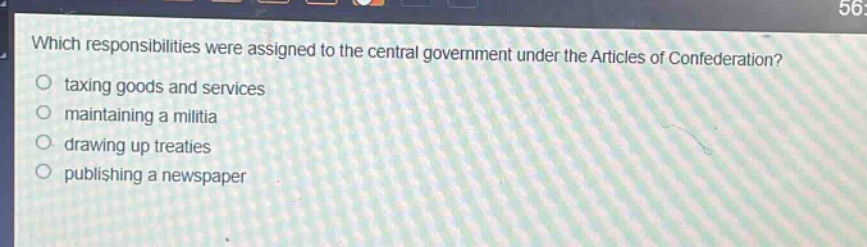 which responsibilities were assigned to the central government under the articles of confederation?\n- taxing goods and services\n- maintaining a militia\n- drawing up treaties\n- publishing a newspaper