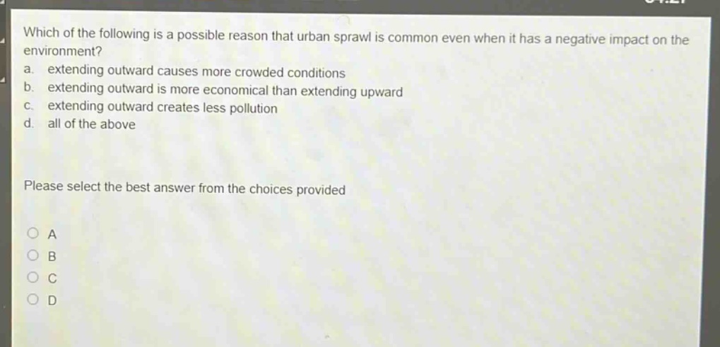 which of the following is a possible reason that urban sprawl is common even when it has a negative impact on the environment?\na. extending outward causes more crowded conditions\nb. extending outward is more economical than extending upward\nc. extending outward creates less pollution\nd. all of the above\nplease select the best answer from the choices provided\na\nb\nc\nd