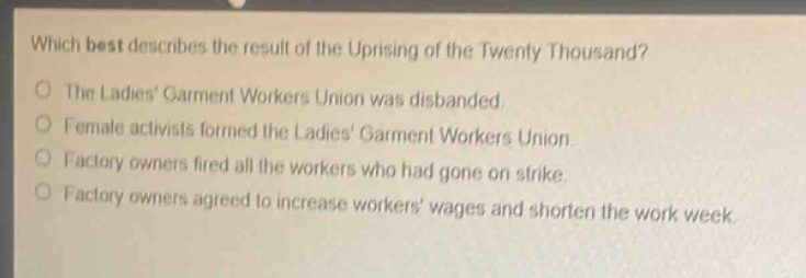 which best describes the result of the uprising of the twenty thousand?\nthe ladies garment workers union was disbanded.\nfemale activists formed the ladies garment workers union.\nfactory owners fired all the workers who had gone on strike.\nfactory owners agreed to increase workers wages and shorten the work week.