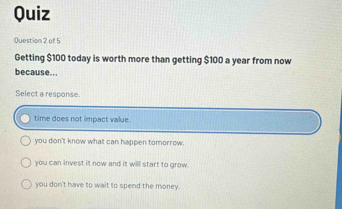 quiz\nquestion 2 of 5\ngetting $100 today is worth more than getting $100 a year from now because...\nselect a response.\ntime does not impact value.\nyou dont know what can happen tomorrow.\nyou can invest it now and it will start to grow.\nyou dont have to wait to spend the money.