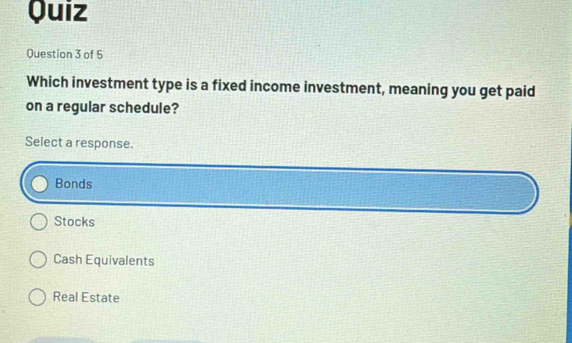 quiz\nquestion 3 of 5\nwhich investment type is a fixed income investment, meaning you get paid on a regular schedule?\nselect a response.\nbonds\nstocks\ncash equivalents\nreal estate