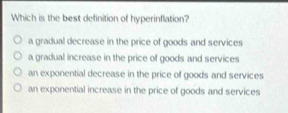 which is the best definition of hyperinflation?\n○ a gradual decrease in the price of goods and services\n○ a gradual increase in the price of goods and services\n○ an exponential decrease in the price of goods and services\n○ an exponential increase in the price of goods and services