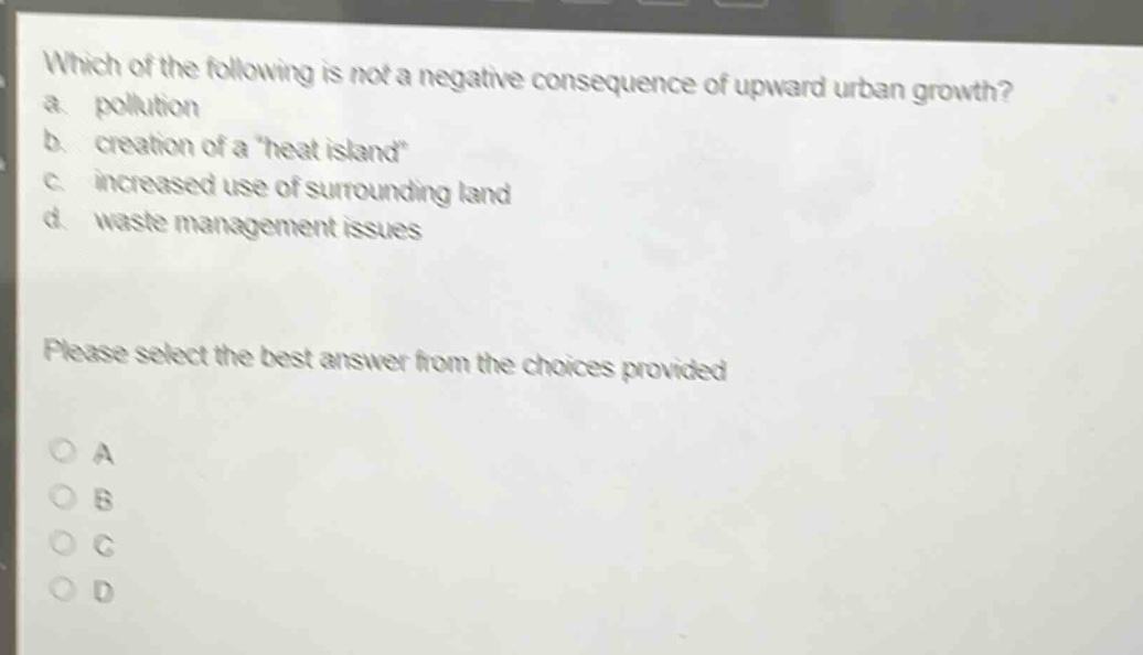 which of the following is not a negative consequence of upward urban growth?\na. pollution\nb. creation of a \heat island\\nc. increased use of surrounding land\nd. waste management issues\nplease select the best answer from the choices provided\na\nb\nc\nd