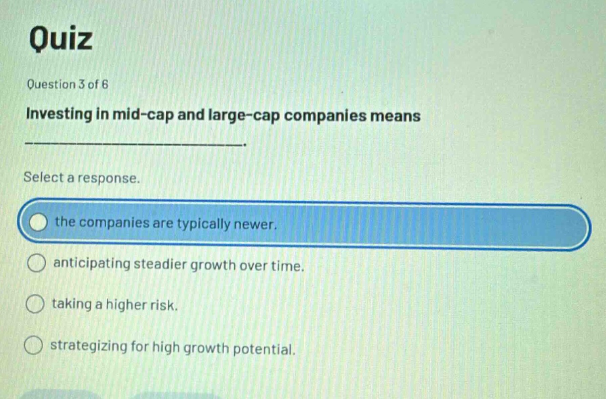 quiz\nquestion 3 of 6\ninvesting in mid - cap and large - cap companies means ______________.\nselect a response.\nthe companies are typically newer.\nanticipating steadier growth over time.\ntaking a higher risk.\nstrategizing for high growth potential.