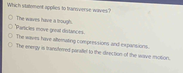 which statement applies to transverse waves?\nthe waves have a trough.\nparticles move great distances.\nthe waves have alternating compressions and expansions.\nthe energy is transferred parallel to the direction of the wave motion.