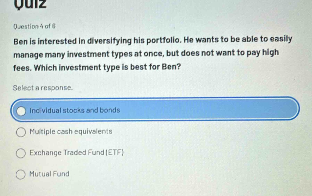 quiz\nquestion 4 of 6\nben is interested in diversifying his portfolio. he wants to be able to easily manage many investment types at once, but does not want to pay high fees. which investment type is best for ben?\nselect a response.\nindividual stocks and bonds\nmultiple cash equivalents\nexchange traded fund (etf)\nmutual fund