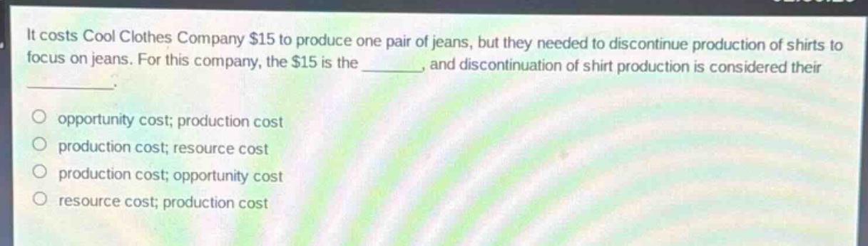 it costs cool clothes company $15 to produce one pair of jeans, but they needed to discontinue production of shirts to focus on jeans. for this company, the $15 is the _______, and discontinuation of shirt production is considered their ________. \n\nopportunity cost; production cost\nproduction cost; resource cost\nproduction cost; opportunity cost\nresource cost; production cost