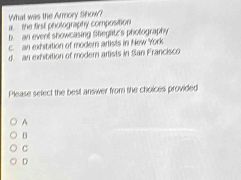what was the armory show?\na. the first photography composition\nb. an event showcasing stieglitzs photography\nc. an exhibition of modern artists in new york\nd. an exhibition of modern artists in san francisco\nplease select the best answer from the choices provided\no a\no b\no c\no d