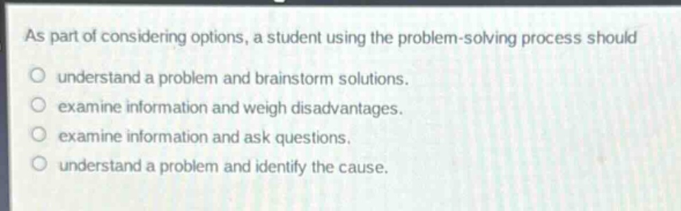 as part of considering options, a student using the problem - solving process should\no understand a problem and brainstorm solutions.\no examine information and weigh disadvantages.\no examine information and ask questions.\no understand a problem and identify the cause.