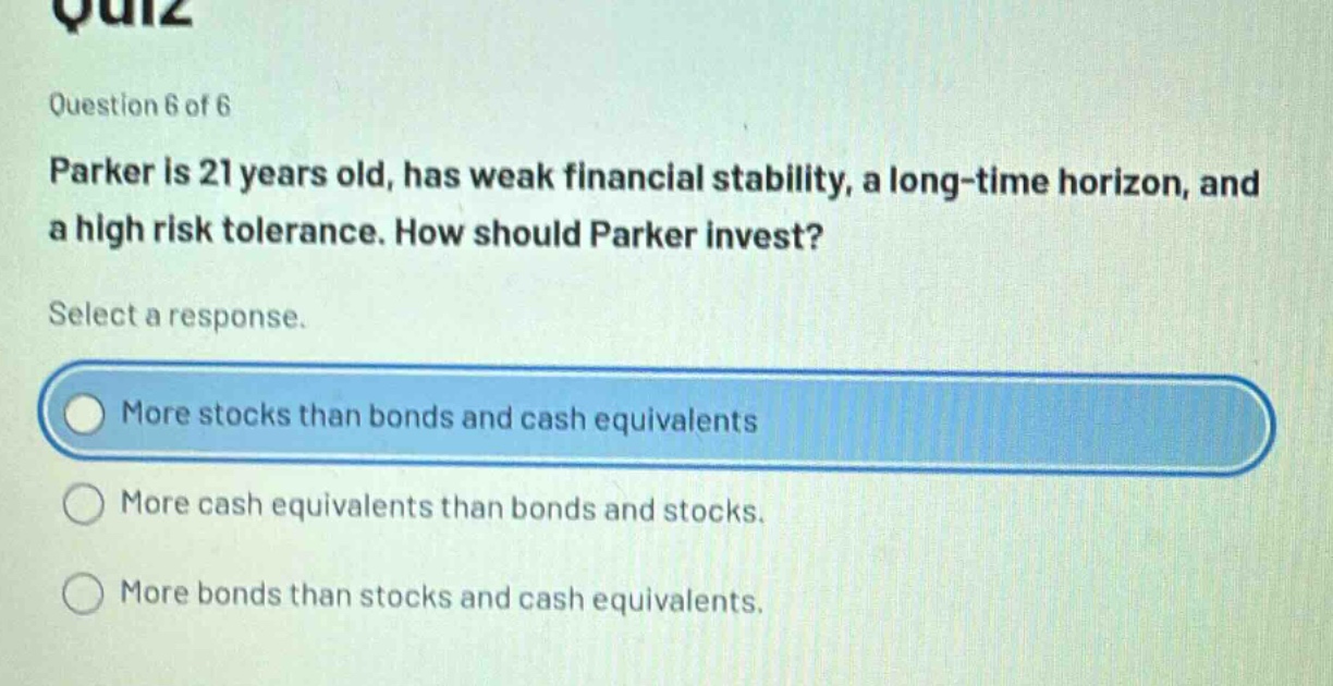quiz\nquestion 6 of 6\nparker is 21 years old, has weak financial stability, a long - time horizon, and a high risk tolerance. how should parker invest?\nselect a response.\nmore stocks than bonds and cash equivalents\nmore cash equivalents than bonds and stocks.\nmore bonds than stocks and cash equivalents.