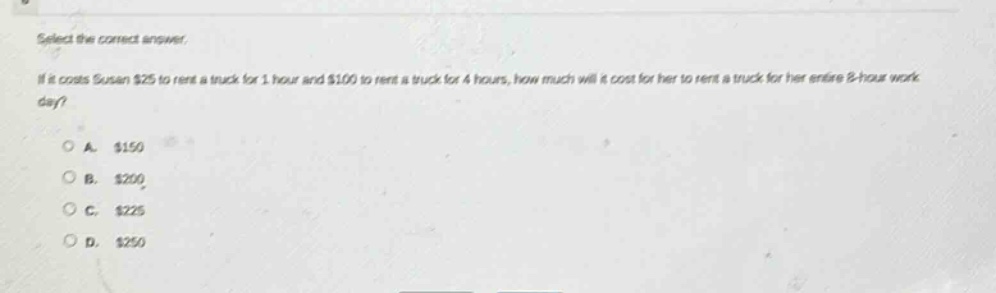 select the correct answer.\nif it costs susan $25 to rent a truck for 1 hour and $100 to rent a truck for 4 hours, how much will it cost for her to rent a truck for her entire 8 - hour work day?\na. $150\nb. $200\nc. $225\nd. $250