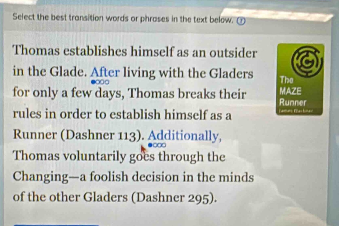select the best transition words or phrases in the text below. thomas establishes himself as an outsider in the glade. after living with the gladers for only a few days, thomas breaks their rules in order to establish himself as a runner (dashner 113). additionally, thomas voluntarily goes through the changing—a foolish decision in the minds of the other gladers (dashner 295).