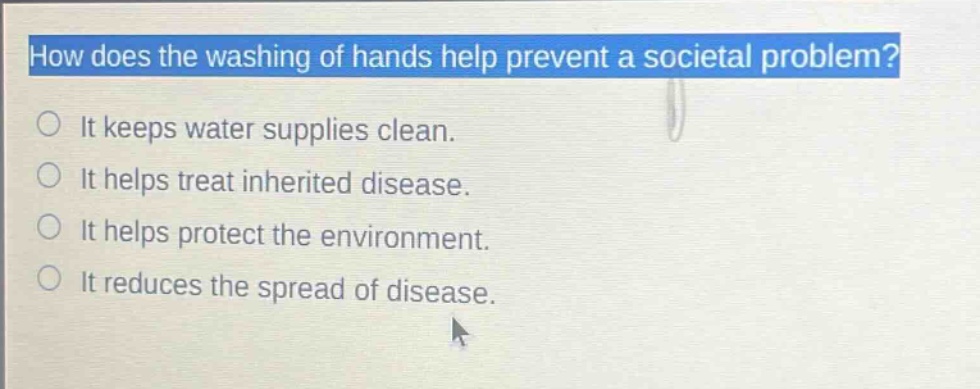 how does the washing of hands help prevent a societal problem?\nit keeps water supplies clean.\nit helps treat inherited disease.\nit helps protect the environment.\nit reduces the spread of disease.