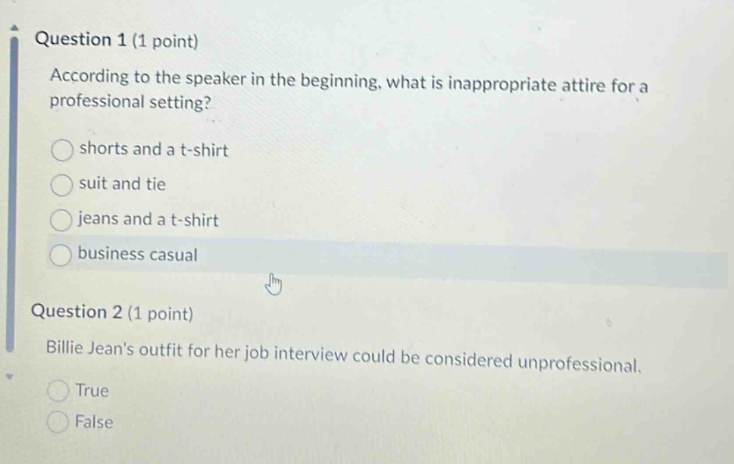 question 1 (1 point)\naccording to the speaker in the beginning, what is inappropriate attire for a professional setting?\nshorts and a t - shirt\nsuit and tie\njeans and a t - shirt\nbusiness casual\nquestion 2 (1 point)\nbillie jeans outfit for her job interview could be considered unprofessional.\ntrue\nfalse