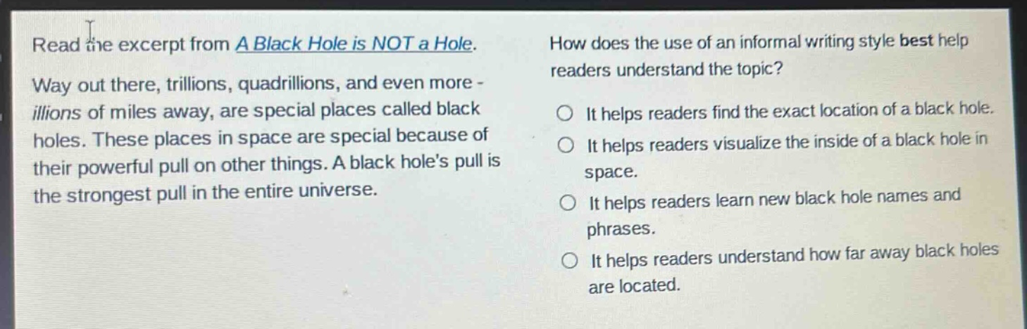read the excerpt from a black hole is not a hole. way out there, trillions, quadrillions, and even more - illions of miles away, are special places called black holes. these places in space are special because of their powerful pull on other things. a black holes pull is the strongest pull in the entire universe. how does the use of an informal writing style best help readers understand the topic? it helps readers find the exact location of a black hole. it helps readers visualize the inside of a black hole in space. it helps readers learn new black hole names and phrases. it helps readers understand how far away black holes are located.