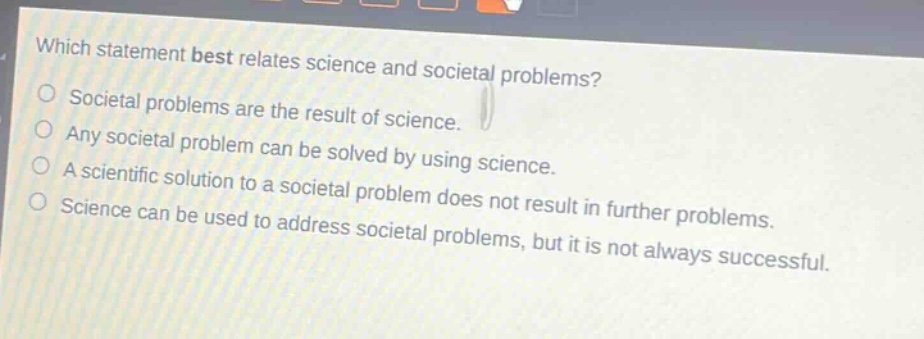 which statement best relates science and societal problems?\nsocietal problems are the result of science.\nany societal problem can be solved by using science.\na scientific solution to a societal problem does not result in further problems.\nscience can be used to address societal problems, but it is not always successful.
