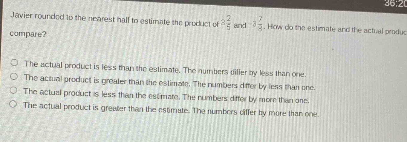 javier rounded to the nearest half to estimate the product of $3\frac{2}{5}$ and $-3\frac{7}{8}$. how do the estimate and the actual product compare?\nthe actual product is less than the estimate. the numbers differ by less than one.\nthe actual product is greater than the estimate. the numbers differ by less than one.\nthe actual product is less than the estimate. the numbers differ by more than one.\nthe actual product is greater than the estimate. the numbers differ by more than one.