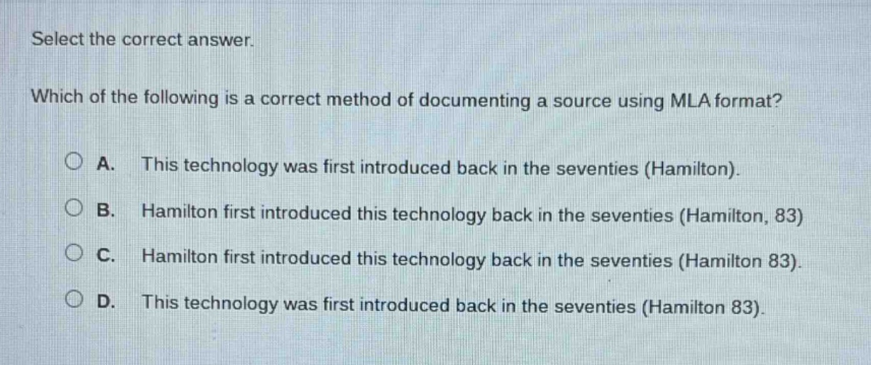 select the correct answer. which of the following is a correct method of documenting a source using mla format? a. this technology was first introduced back in the seventies (hamilton). b. hamilton first introduced this technology back in the seventies (hamilton, 83) c. hamilton first introduced this technology back in the seventies (hamilton 83). d. this technology was first introduced back in the seventies (hamilton 83).