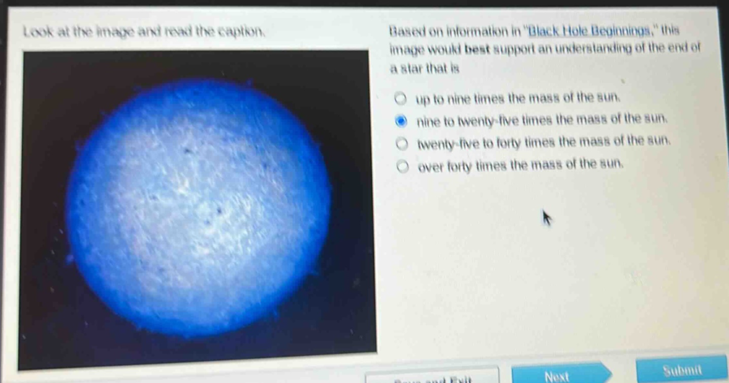look at the image and read the caption. based on information in \black hole beginnings,\ this image would best support an understanding of the end of a star that is up to nine times the mass of the sun. nine to twenty - five times the mass of the sun. twenty - five to forty times the mass of the sun. over forty times the mass of the sun.