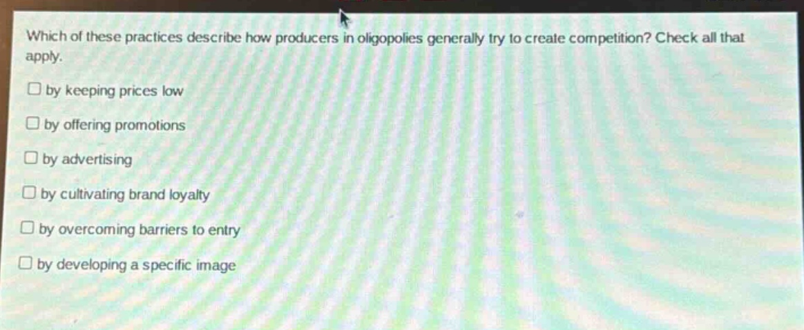 which of these practices describe how producers in oligopolies generally try to create competition? check all that apply.\n□ by keeping prices low\n□ by offering promotions\n□ by advertising\n□ by cultivating brand loyalty\n□ by overcoming barriers to entry\n□ by developing a specific image
