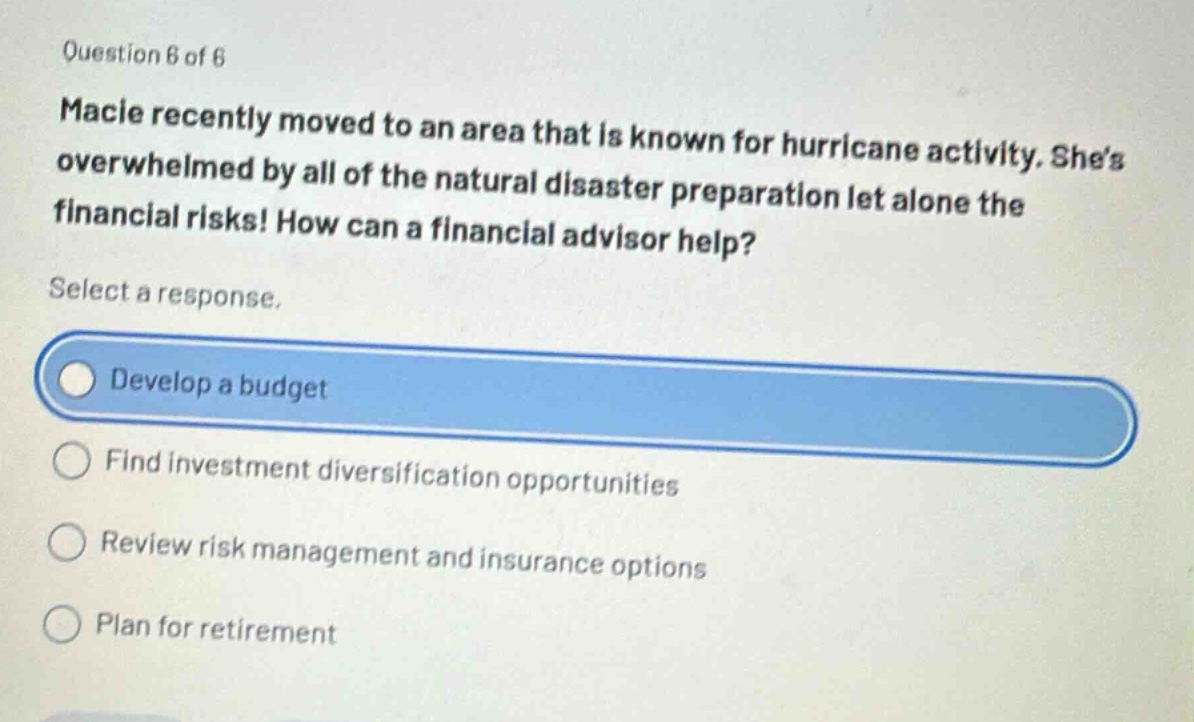 question 6 of 6\nmacie recently moved to an area that is known for hurricane activity. shes overwhelmed by all of the natural disaster preparation let alone the financial risks! how can a financial advisor help?\nselect a response.\ndevelop a budget\nfind investment diversification opportunities\nreview risk management and insurance options\nplan for retirement