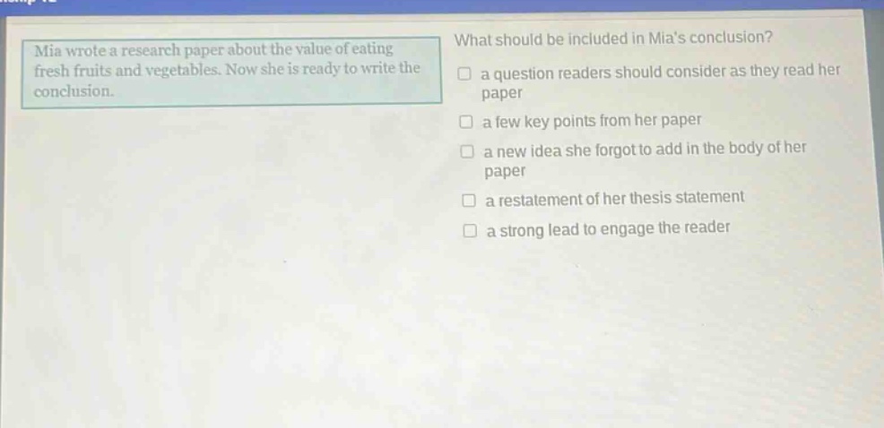 mia wrote a research paper about the value of eating fresh fruits and vegetables. now she is ready to write the conclusion. what should be included in mias conclusion? a question readers should consider as they read her paper a few key points from her paper a new idea she forgot to add in the body of her paper a restatement of her thesis statement a strong lead to engage the reader