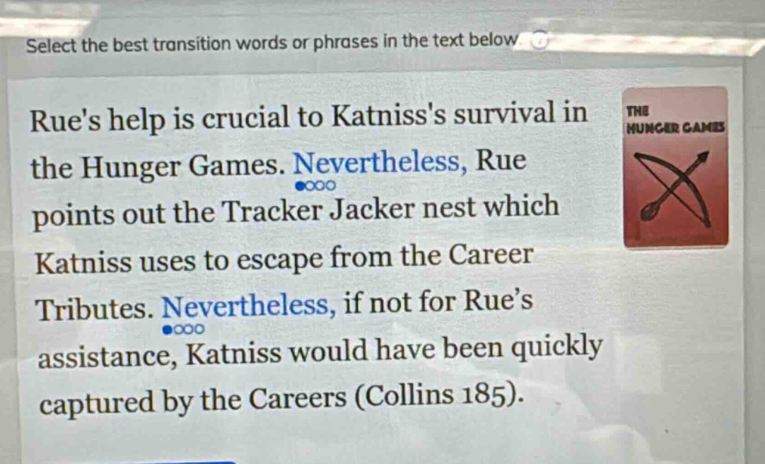 select the best transition words or phrases in the text below. rues help is crucial to katnisss survival in the hunger games. nevertheless, rue points out the tracker jacker nest which katniss uses to escape from the career tributes. nevertheless, if not for rue’s assistance, katniss would have been quickly captured by the careers (collins 185).