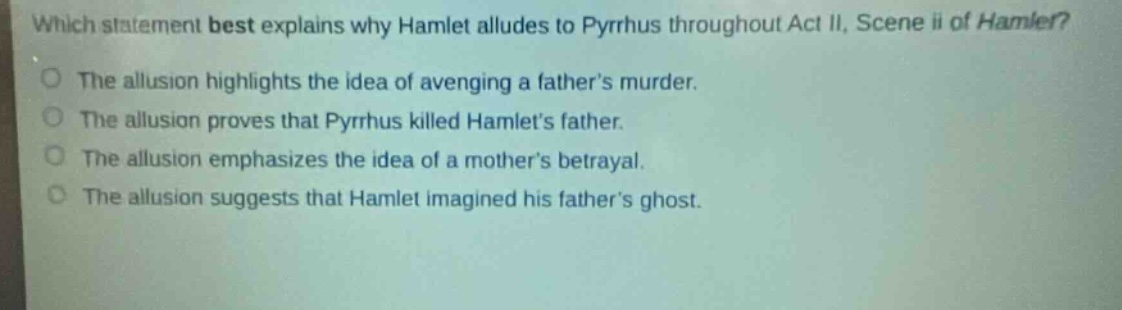 which statement best explains why hamlet alludes to pyrrhus throughout act ii, scene ii of hamlet?\nthe allusion highlights the idea of avenging a fathers murder.\nthe allusion proves that pyrrhus killed hamlets father.\nthe allusion emphasizes the idea of a mothers betrayal.\nthe allusion suggests that hamlet imagined his fathers ghost.