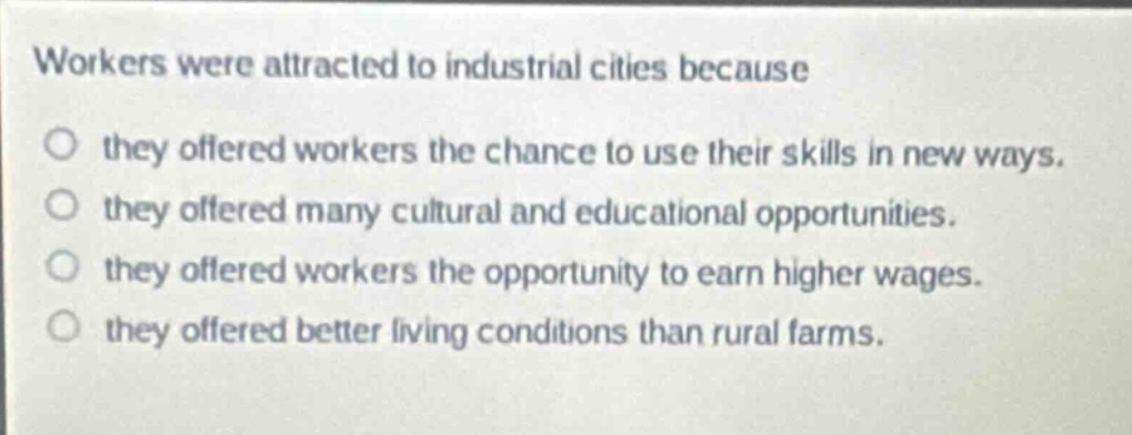 workers were attracted to industrial cities because\no they offered workers the chance to use their skills in new ways.\no they offered many cultural and educational opportunities.\no they offered workers the opportunity to earn higher wages.\no they offered better living conditions than rural farms.
