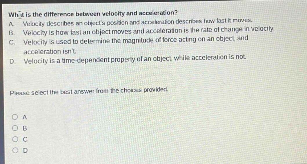 what is the difference between velocity and acceleration?\na. velocity describes an objects position and acceleration describes how fast it moves.\nb. velocity is how fast an object moves and acceleration is the rate of change in velocity.\nc. velocity is used to determine the magnitude of force acting on an object, and acceleration isnt.\nd. velocity is a time - dependent property of an object, while acceleration is not.\nplease select the best answer from the choices provided.\na\nb\nc\nd