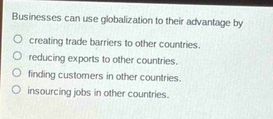 businesses can use globalization to their advantage by\n○ creating trade barriers to other countries.\n○ reducing exports to other countries.\n○ finding customers in other countries.\n○ insourcing jobs in other countries.