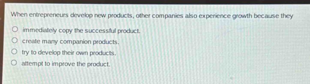 when entrepreneurs develop new products, other companies also experience growth because they\no immediately copy the successful product.\no create many companion products.\no try to develop their own products.\no attempt to improve the product.