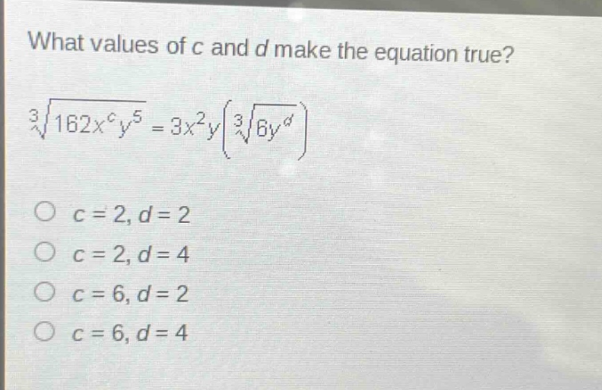 what values of c and d make the equation true?\n$sqrt3{162x^{c}y^{5}} = 3x^{2}yleft(sqrt3{6y^{d}}\right)$\n$c = 2, d = 2$\n$c = 2, d = 4$\n$c = 6, d = 2$\n$c = 6, d = 4$
