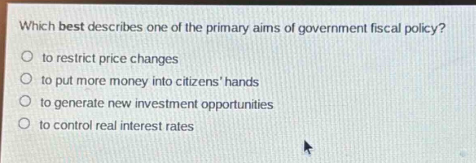 which best describes one of the primary aims of government fiscal policy?\n to restrict price changes\n to put more money into citizens’ hands\n to generate new investment opportunities\n to control real interest rates