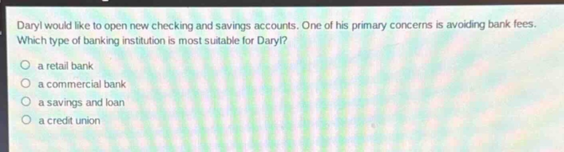 daryl would like to open new checking and savings accounts. one of his primary concerns is avoiding bank fees. which type of banking institution is most suitable for daryl?\n○ a retail bank\n○ a commercial bank\n○ a savings and loan\n○ a credit union