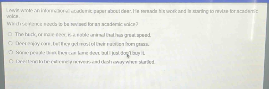 lewis wrote an informational academic paper about deer. he rereads his work and is starting to revise for academic voice. which sentence needs to be revised for an academic voice?\nthe buck, or male deer, is a noble animal that has great speed.\ndeer enjoy corn, but they get most of their nutrition from grass.\nsome people think they can tame deer, but i just dont buy it.\ndeer tend to be extremely nervous and dash away when startled.