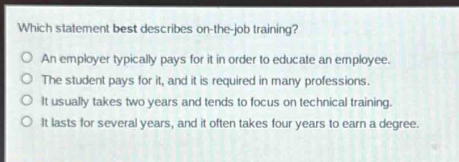 which statement best describes on - the - job training?\no an employer typically pays for it in order to educate an employee.\no the student pays for it, and it is required in many professions.\no it usually takes two years and tends to focus on technical training.\no it lasts for several years, and it often takes four years to earn a degree.