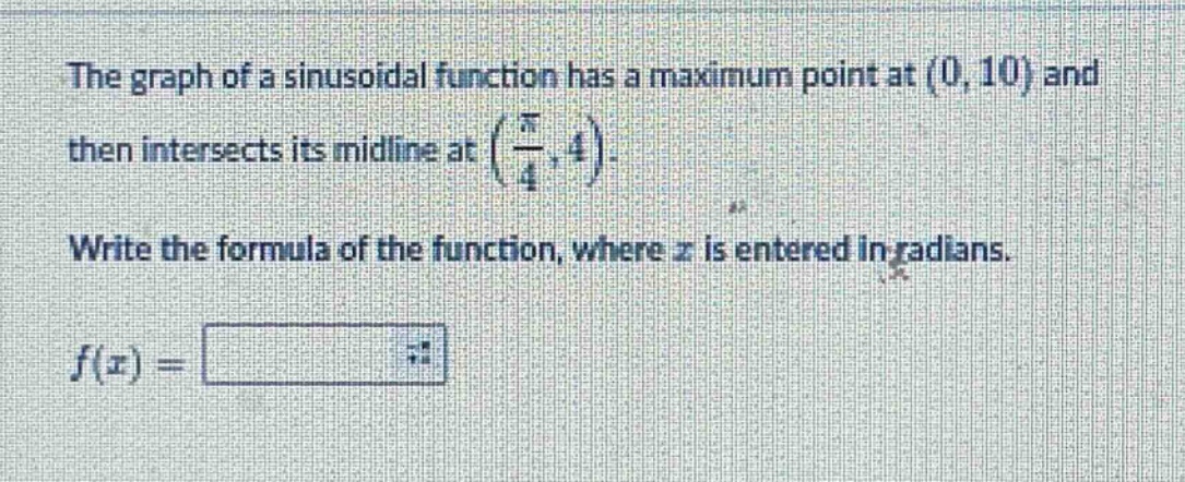 the graph of a sinusoidal function has a maximum point at (0, 10) and then intersects its midline at $(\frac{pi}{4},4)$. write the formula of the function, where $x$ is entered in radians. $f(x)=$