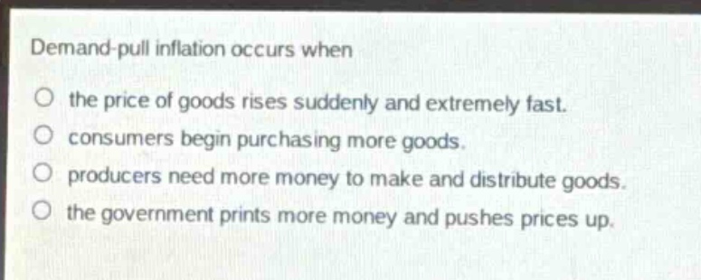 demand - pull inflation occurs when\no the price of goods rises suddenly and extremely fast.\no consumers begin purchasing more goods.\no producers need more money to make and distribute goods.\no the government prints more money and pushes prices up.