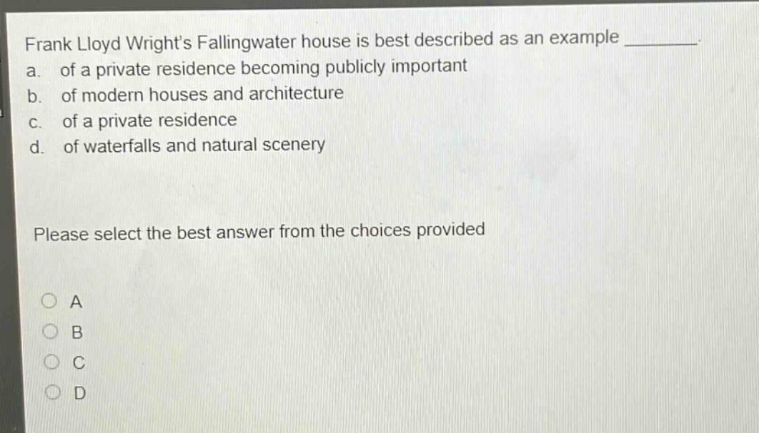 frank lloyd wright’s fallingwater house is best described as an example ________. a. of a private residence becoming publicly important b. of modern houses and architecture c. of a private residence d. of waterfalls and natural scenery please select the best answer from the choices provided