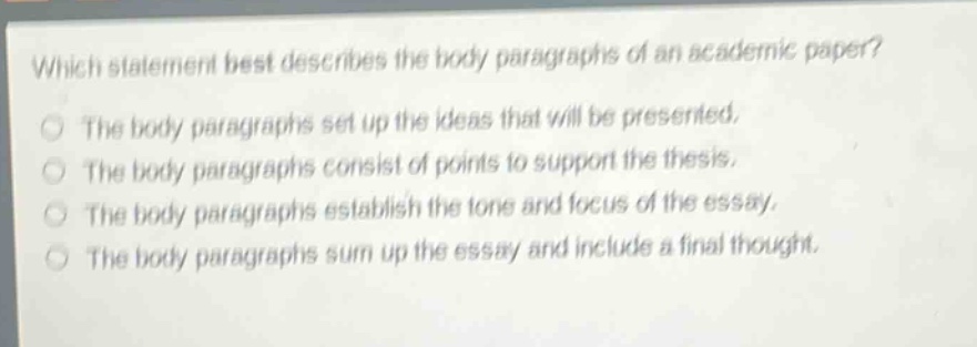 which statement best describes the body paragraphs of an academic paper?\nthe body paragraphs set up the ideas that will be presented.\nthe body paragraphs consist of points to support the thesis.\nthe body paragraphs establish the tone and focus of the essay.\nthe body paragraphs sum up the essay and include a final thought.