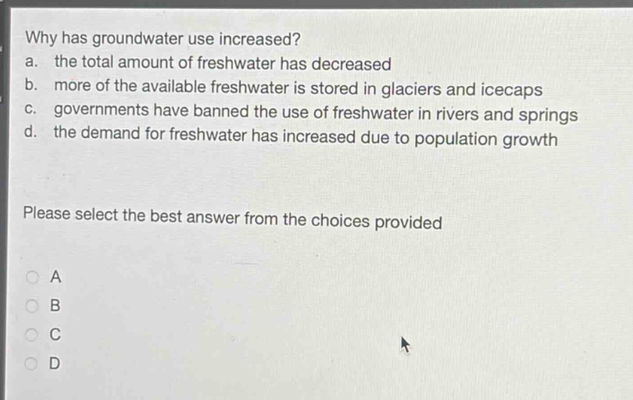 why has groundwater use increased?\na. the total amount of freshwater has decreased\nb. more of the available freshwater is stored in glaciers and icecaps\nc. governments have banned the use of freshwater in rivers and springs\nd. the demand for freshwater has increased due to population growth\nplease select the best answer from the choices provided\na\nb\nc\nd