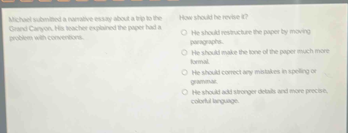 michael submitted a narrative essay about a trip to the grand canyon. his teacher explained the paper had a problem with conventions. how should he revise it? he should restructure the paper by moving paragraphs. he should make the tone of the paper much more formal. he should correct any mistakes in spelling or grammar. he should add stronger details and more precise, colorful language.