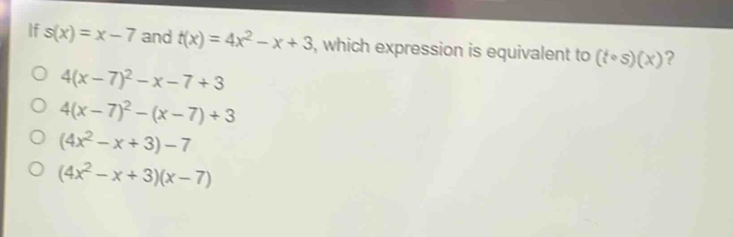 if (s(x)=x - 7) and (t(x)=4x^{2}-x + 3), which expression is equivalent to ((tcirc s)(x))?\n(4(x - 7)^{2}-x - 7+3)\n(4(x - 7)^{2}-(x - 7)+3)\n((4x^{2}-x + 3)-7)\n((4x^{2}-x + 3)(x - 7))