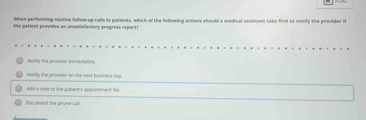 when performing routine follow - up calls to patients, which of the following actions should a medical assistant take first to notify the provider if the patient provides an unsatisfactory progress report?\n\nnotify the provider immediately.\n\nnotify the provider on the next business day.\n\nadd a note to the patients appointment file.\n\ndocument the phone call.