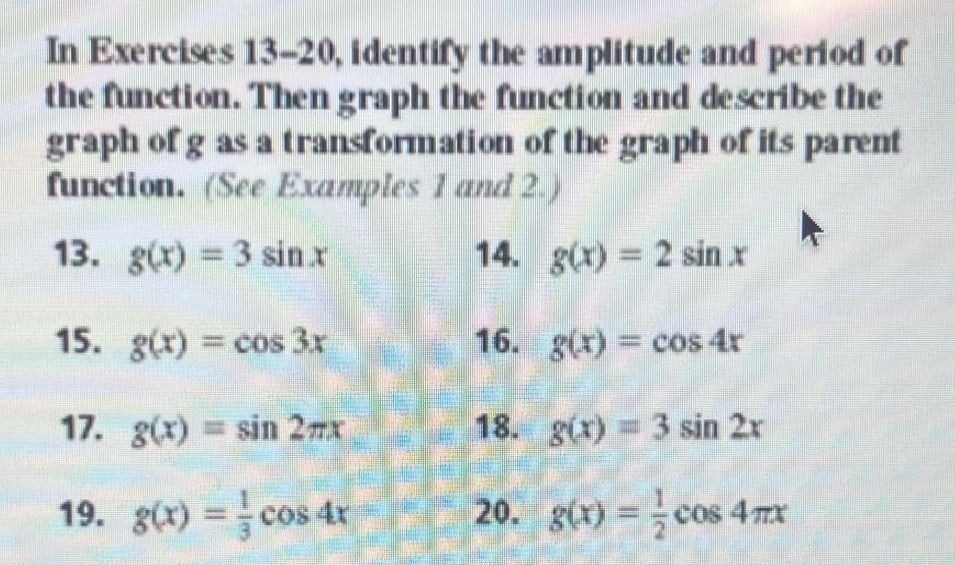 in exercises 13 - 20, identify the amplitude and period of the function. then graph the function and describe the graph of g as a transformation of the graph of its parent function. (see examples 1 and 2.)\n13. $g(x)=3sin x$ 14. $g(x)=2sin x$\n15. $g(x)=cos 3x$ 16. $g(x)=cos 4x$\n17. $g(x)=sin 2pi x$ 18. $g(x)=3sin 2x$\n19. $g(x)=\frac{1}{3}cos 4x$ 20. $g(x)=\frac{1}{2}cos 4pi x$